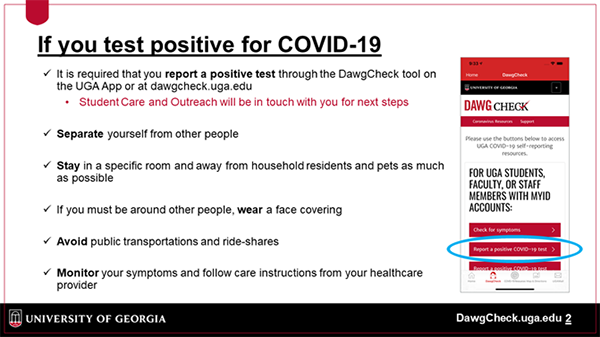 If you test positive for COVID-19 - It is required that you report a positive test through the DawgCheck tool on the UGA app or at dawgcheck.uga.edu. Student Care and Outreach will be in touch with you for next steps. Separate yourself from other people. Stay in a specific room and away from household residents and pets as much as possible. If you must be around other people, wear a face covering. Avoid public transportation and ride-shares. Monitor your symptoms and follow care instructions from your healthcare provider.